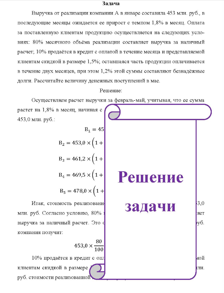 Задача Выручка от реализации компании А в январе составила 453 млн. руб. , в последующие месяцы ожидается ее прирост с темпом 1,8% в месяц. Оплата за поставленную клиентам продукцию осуществляется на следующих усло- виях: 80% месячного объёма реализации составляет выручка за наличный расчет; 10% продаётся в кредит с оплатой в течение месяца и представляемой клиентам скидкой в размере 1,5%; оставшаяся часть продукции оплачивается в течение двух месяцев, при этом 1,2% этой суммы составляют безнадёжные долги. Рассчитайте величину денежных поступлений в мае.