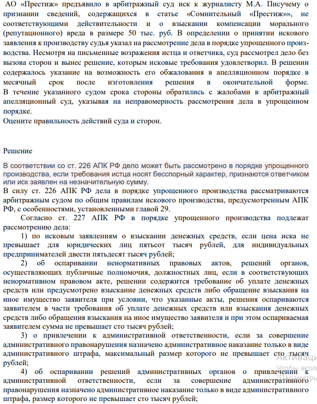 АО «Престиж» предъявило в арбитражный суд иск к журналисту М.А. Писучему о признании сведений, содержащихся в статье «Сомнительный «Престиж»», не соответствующими действительности и о взыскании компенсации морального (репутационного) вреда в размере 50 тыс. руб. В определении о принятии искового заявления к производству судья указал на рассмотрение дела в порядке упрощенного производства. Несмотря на письменные возражения истца и ответчика, суд рассмотрел дело без вызова сторон и вынес решение, которым исковые требования удовлетворил.