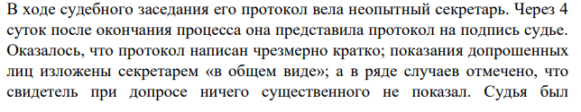 В ходе судебного заседания его протокол вела неопытный секретарь. Через 4 суток после окончания процесса она представила протокол на подпись судье. Оказалось, что протокол написан чрезмерно кратко; показания допрошенных лиц изложены секретарем «в общем виде»;