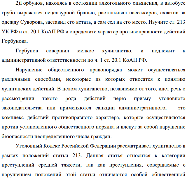 Горбунов, находясь в состоянии алкогольного опьянения, в автобусе грубо выражался нецензурной бранью, расталкивал пассажиров, схватив за одежду Суворова, заставил его встать, а сам сел на его место. Изучите ст. 213 УК РФ и ст. 20.1 КоАП РФ и определите характер противоправности действий Горбунова. Горбунов совершил мелкое хулиганство, и подлежит к административной ответственности по ч. 1 ст. 20.1 КоАП РФ.