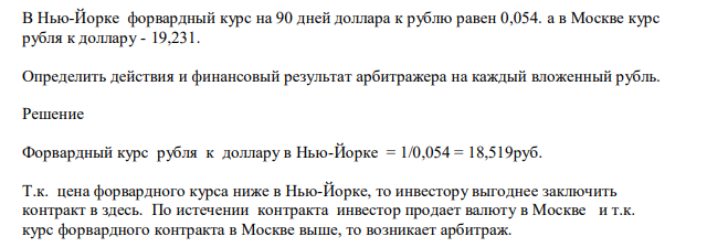 В Нью-Йорке форвардный курс на 90 дней доллара к рублю равен 0,054. а в Москве курс рубля к доллару - 19,231. Определить действия и финансовый результат арбитражера на каждый вложенный рубль.