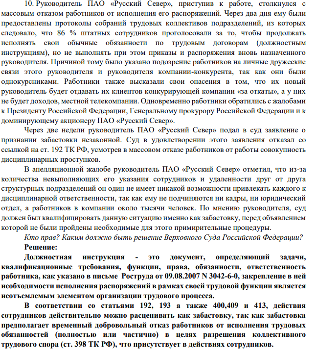 10. Руководитель ПАО «Русский Север», приступив к работе, столкнулся с массовым отказом работников от исполнения его распоряжений. Через два дня ему были предоставлены протоколы собраний трудовых коллективов подразделений, из которых следовало, что 86 % штатных сотрудников проголосовали за то, чтобы продолжать исполнять свои обычные обязанности по трудовым договорам (должностным инструкциям), но не выполнять при этом приказы и распоряжения вновь назначенного руководителя.