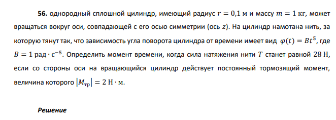 однородный сплошной цилиндр, имеющий радиус 𝑟 = 0,1 м и массу 𝑚 = 1 кг, может вращаться вокруг оси, совпадающей с его осью симметрии (ось 𝑧). На цилиндр намотана нить, за которую тянут так, что зависимость угла поворота цилиндра от времени имеет вид 𝜑(𝑡) = 𝐵𝑡 5 , где 𝐵 = 1 рад ∙ с −5 . Определить момент времени, когда сила натяжения нити 𝑇 станет равной