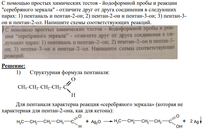 С помощью простых химических тестов - йодоформной пробы и реакции "серебряного зеркала" - отличите друг от друга соединения в следуюших парах: 1) пентаналь и пентан-2-он; 2) пентан-2-он и пентан-3-он; 3) пентан-3- он и пентан-2-ол. Напишите схемы соответствующих реакций.