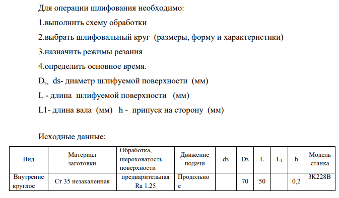 Для операции шлифования необходимо: 1.выполнить схему обработки 2.выбрать шлифовальный круг (размеры, форму и характеристики) 3.назначить режимы резания 4.определить основное время. Dз, ds- диаметр шлифуемой поверхности (мм) L - длина шлифуемой поверхности (мм) L1- длина вала (мм) h - припуск на сторону (мм)