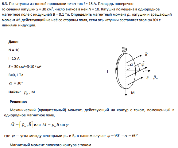 6.3. По катушки из тонкой проволоки течет ток I = 15 А. Площадь поперечно го сечения катушки S = 30 см2 , число витков в ней N = 10. Катушка помещена в однородное магнитное поле с индукцией B = 0,1 Тл. Определить магнитный момент pm катушки и вращающий момент M, действующий на неё со стороны поля, если ось катушки составляет угол =30º с линиями индукции.