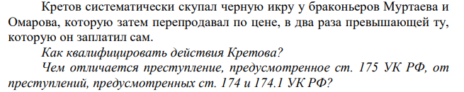 Кретов систематически скупал черную икру у браконьеров Муртаева и Омарова, которую затем перепродавал по цене, в два раза превышающей ту, которую он заплатил сам. Как квалифицировать действия Кретова? Чем отличается преступление, предусмотренное ст. 175 УК РФ, от преступлений, предусмотренных ст. 174 и 174.1 УК РФ?