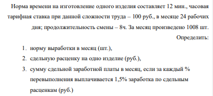 Норма времени на изготовление одного изделия составляет 12 мин., часовая тарифная ставка при данной сложности труда – 100 руб., в месяце 24 рабочих дня; продолжительность смены – 8ч. За месяц произведено 1008 шт. Определить: 1. норму выработки в месяц (шт.), 2. сдельную расценку на одно изделие (руб.),