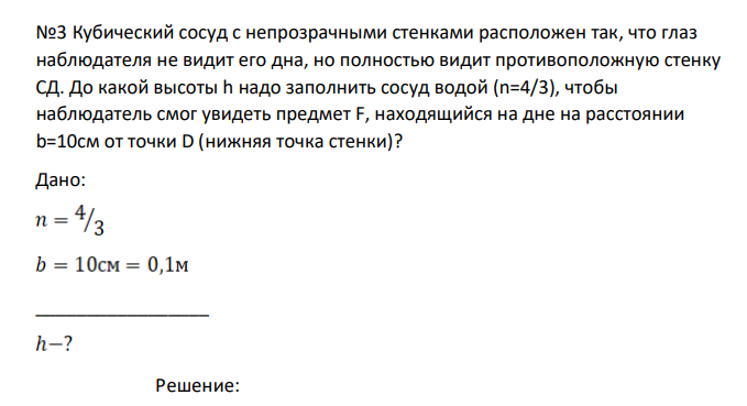Кубический сосуд с непрозрачными стенками расположен так, что глаз наблюдателя не видит его дна, но полностью видит противоположную стенку СД. До какой высоты h надо заполнить сосуд водой (n=4/3), чтобы наблюдатель смог увидеть предмет F, находящийся на дне на расстоянии b=10см от точки D (нижняя точка стенки)?
