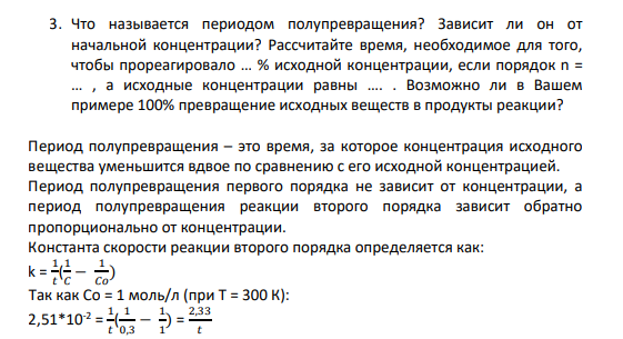3. Что называется периодом полупревращения? Зависит ли он от начальной концентрации? Рассчитайте время, необходимое для того, чтобы прореагировало … % исходной концентрации, если порядок n = … , а исходные концентрации равны …. . Возможно ли в Вашем примере 100% превращение исходных веществ в продукты реакции?