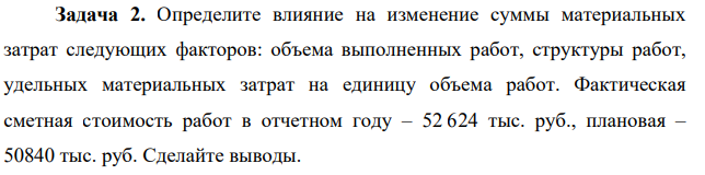 Определите влияние на изменение суммы материальных затрат следующих факторов: объема выполненных работ, структуры работ, удельных материальных затрат на единицу объема работ. Фактическая сметная стоимость работ в отчетном году – 52 624 тыс. руб., плановая – 50840 тыс. руб.