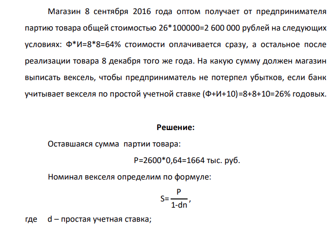 Магазин 8 сентября 2016 года оптом получает от предпринимателя партию товара общей стоимостью 26*100000=2 600 000 рублей на следующих условиях: Ф*И=8*8=64% стоимости оплачивается сразу, а остальное после реализации товара 8 декабря того же года. На какую сумму должен магазин выписать вексель, чтобы предприниматель не потерпел убытков, если банк учитывает векселя по простой учетной ставке (Ф+И+10)=8+8+10=26% годовых.
