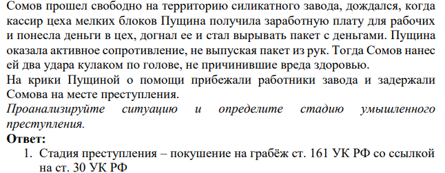 Сомов прошел свободно на территорию силикатного завода, дождался, когда кассир цеха мелких блоков Пущина получила заработную плату для рабочих и понесла деньги в цех, догнал ее и стал вырывать пакет с деньгами. Пущина оказала активное сопротивление, не выпуская пакет из рук.