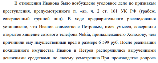 В отношении Иванова было возбуждено уголовное дело по признакам преступления, предусмотренного п. «а», ч. 2 ст. 161 УК РФ (грабеж, совершенный группой лиц). В ходе предварительного расследования установлено, что Иванов совместно с Петровым, имея умысел, совершили открытое хищение сотового телефона Nokia, принадлежащего Холодову, чем причинили ему имущественный вред в размере 6 599 руб.