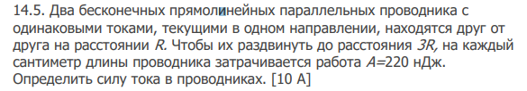 Два бесконечных прямолинейных параллельных проводника с одинаковыми токами, текущими в одном направлении, находятся друг от друга на расстоянии R. Чтобы их раздвинуть до расстояния 3R, на каждый сантиметр длины проводника затрачивается работа А=220 нДж. Определить силу тока в проводниках. [10 А]