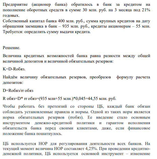 Предприятие (акционер банка) обратилось в банк за кредитом на пополнение оборотных средств в сумме 30 млн. руб. на 3 месяца под 21% годовых. Собственный капитал банка 400 млн. руб., сумма крупных кредитов на дату обращения заемщика в банк – 935 млн. руб., кредиты акционерам – 55 млн. Требуется: определить сумму выдачи кредита.