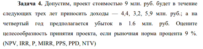 Задача 4. Допустим, проект стоимостью 9 млн. руб. будет в течение следующих трех лет приносить доходы — 4,4, 3,2, 5,9 млн. руб.; а на четвертый год предполагается убыток в 1.6 млн. руб. Оцените целесообразность принятия проекта, если рыночная норма процента 9 %. (NPV, IRR, P, MIRR, PPS, PPD, NTV)