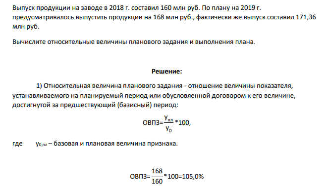 Выпуск продукции на заводе в 2018 г. составил 160 млн руб. По плану на 2019 г. предусматривалось выпустить продукции на 168 млн руб., фактически же выпуск составил 171,36 млн руб. Вычислите относительные величины планового задания и выполнения плана.