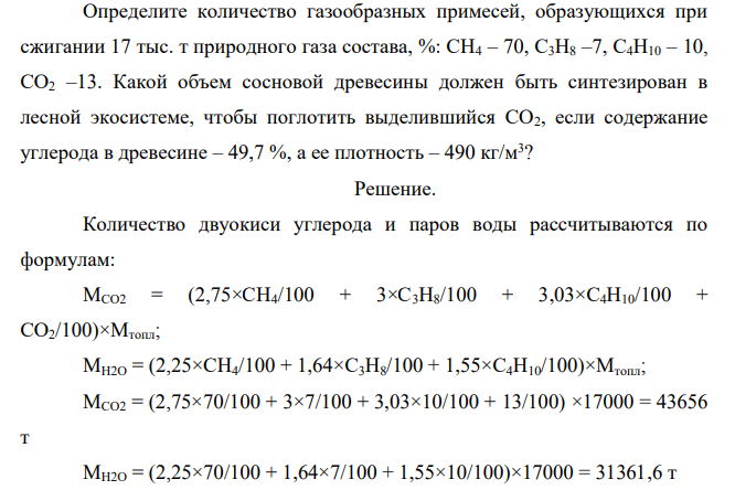 Определите количество газообразных примесей, образующихся при сжигании 17 тыс. т природного газа состава, %: СН4 – 70, С3Н8 –7, С4Н10 – 10, СО2 –13. Какой объем сосновой древесины должен быть синтезирован в лесной экосистеме, чтобы поглотить выделившийся СО2, если содержание углерода в древесине – 49,7 %, а ее плотность – 490 кг/м3 ?