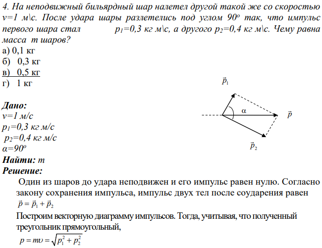 На неподвижный бильярдный шар налетел другой такой же со скоростью v=1 м\с. После удара шары разлетелись под углом 90о так, что импульс первого шара стал p1=0,3 кг м\с, а другого p2=0,4 кг м\с.