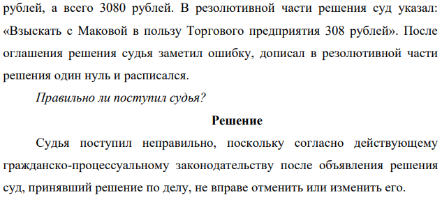 В мотивировочной части решения, вынесенного по иску Торгового предприятия к Маковой о взыскании ущерба, суд пришел к выводу, что с Маковой нужно взыскать за недостачу товаров 1800 рублей и за порчу 1280 рублей, а всего 3080 рублей. В резолютивной части решения суд указал: «Взыскать с Маковой в пользу Торгового предприятия 308 рублей».