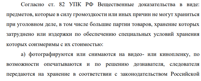 Согласно ст. 82 УПК РФ Вещественные доказательства в виде: предметов, которые в силу громоздкости или иных причин не могут храниться при уголовном деле, в том числе большие партии товаров, хранение которых затруднено или издержки по обеспечению специальных условий хранения