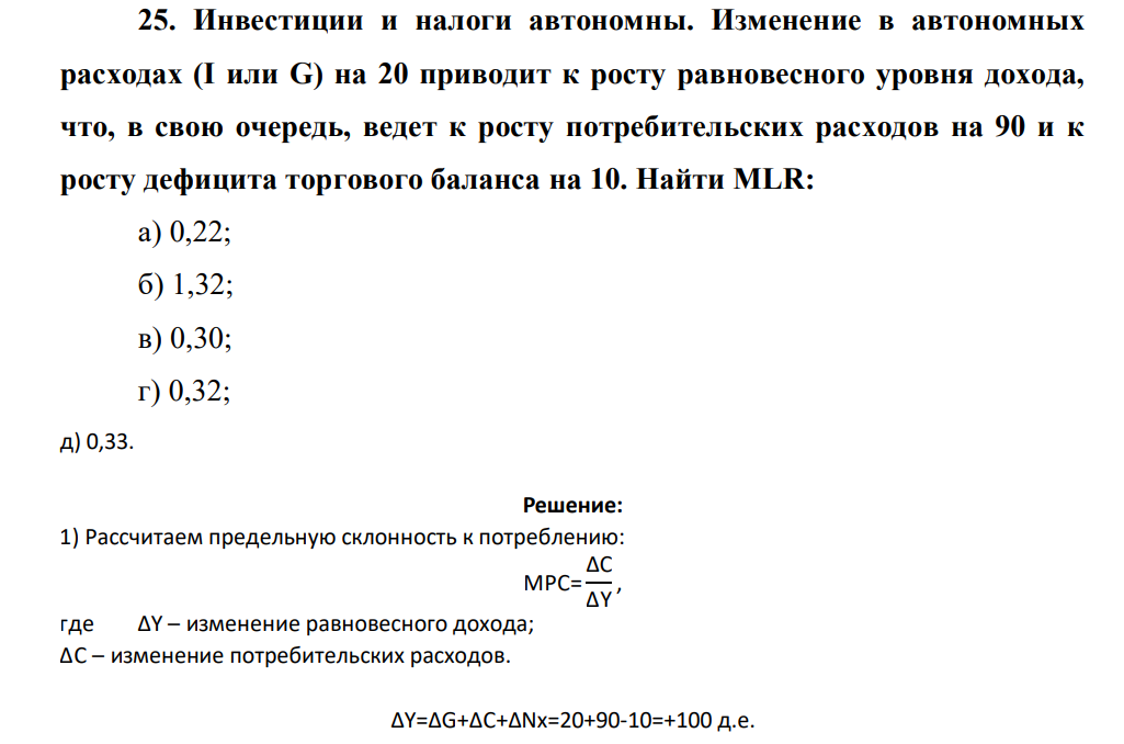 Инвестиции и налоги автономны. Изменение в автономных расходах (I или G) на 20 приводит к росту равновесного уровня дохода, что, в свою очередь, ведет к росту потребительских расходов на 90 и к росту дефицита торгового баланса на 10. Найти MLR: а) 0,22; б) 1,32; в) 0,30; г) 0,32; д)0,33.