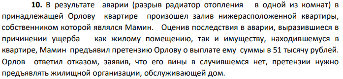 В результате аварии (разрыв радиатор отопления в одной из комнат) в принадлежащей Орлову квартире произошел залив нижерасположенной квартиры, собственником которой являлся Мамин. Оценив последствия в аварии, выразившиеся в причинении ущерба как жилому помещению, так и имуществу, находившемуся в квартире, Мамин предъявил претензию Орлову о выплате ему суммы в 51 тысячу рублей.