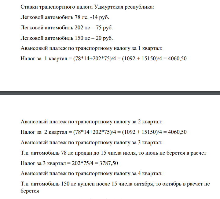 Ставки транспортного налога Удмуртская республика: Легковой автомобиль 78 лс. -14 руб. Легковой автомобиль 202 лс – 75 руб. Легковой автомобиль 150 лс – 20 руб. Авансовый платеж по транспортному налогу за 1 квартал: Налог за 1 квартал = (78*14+202*75)/4 = (1092 + 15150)/4 = 4060,50