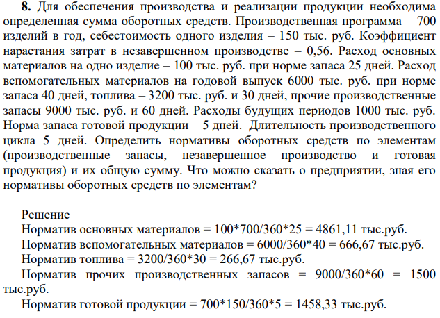 Для обеспечения производства и реализации продукции необходима определенная сумма оборотных средств. Производственная программа – 700 изделий в год, себестоимость одного изделия – 150 тыс. руб. Коэффициент нарастания затрат в незавершенном производстве – 0,56. Расход основных материалов на одно изделие – 100 тыс. руб. при норме запаса 25 дней. Расход вспомогательных материалов на годовой выпуск 6000 тыс. руб. при норме запаса 40 дней, топлива – 3200 тыс. руб.