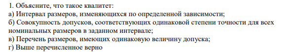 Объясните, что такое квалитет: а) Интервал размеров, изменяющихся по определенной зависимости; б) Совокупность допусков, соответствующих одинаковой степени точности для всех номинальных размеров в заданном интервале; в) Перечень размеров, имеющих одинаковую величину допуска; г) Выше перечисленное верно