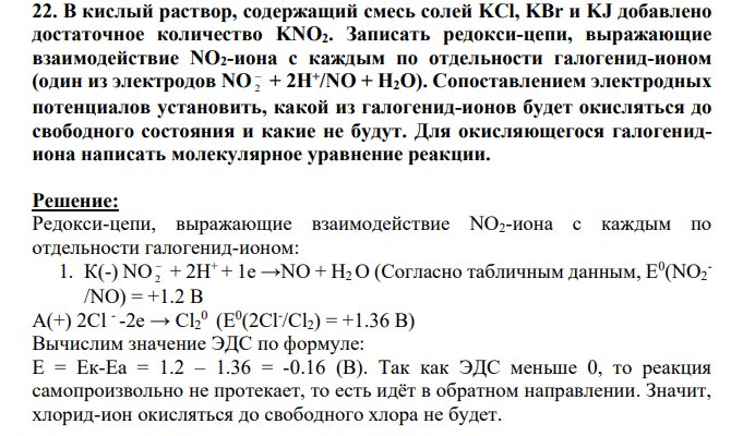В кислый раствор, содержащий смесь солей KCl, KBr и KJ добавлено достаточное количество KNO2. Записать редокси-цепи, выражающие взаимодействие NO2-иона с каждым по отдельности галогенид-ионом (один из электродов NO 2 + 2H+ /NO + H2O). Сопоставлением электродных потенциалов установить, какой из галогенид-ионов будет окисляться до свободного состояния и какие не будут.