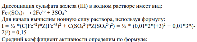 Задание 1 Определить средний коэффициент активности Fe3(SO4), в 0.01M растворе при 25 "С Решение: 248 Диссоциация сульфата железа (III) в водном растворе имеет вид: Fe2(SO4)3 → 2Fe+3 + 3SO4 2- Для начала вычислим ионную силу раствора, используя формулу: I = ½ *(C(Fe+2)*Z(Fe+3) 2 + C(SO4 2- )*Z(SO4 2- ) 2 ) = ½ * (0,01*2*(+3)2 + 0,01*3*(- 2)2 ) = 0,15 Средний коэффициент активности определим по формуле: