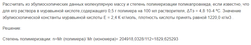 Рассчитать из эбулиоскопических данных молекулярную массу и степень полимеризации поликапроамида, если известно, что для его раствора в муравьиной кислоте,содержащего 0,5 г полимера на 100 мл растворителя, ΔТэ = 4,8·10-4 ºС. Значение эбулиоскопической константы муравьиной кислоты Е = 2,4 К·кг/моль, плотность кислоты принять равной 1220,0 кг/м3 .