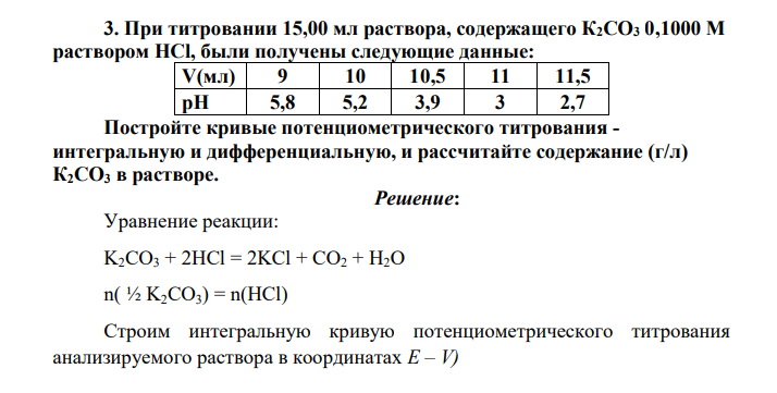 При титровании 15,00 мл раствора, содержащего К2СО3 0,1000 М раствором НСl, были получены следующие данные: V(мл) 9 10 10,5 11 11,5 pH 5,8 5,2 3,9 3 2,7 Постройте кривые потенциометрического титрования - интегральную