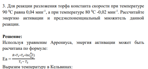 Для реакции разложения торфа константа скорости при температуре 90 0С равна 0,04 мин-1 , а при температуре 80 0С -0,02 мин-1 . Рассчитайте энергию активации и предэкспоненциальный множитель данной реакции.