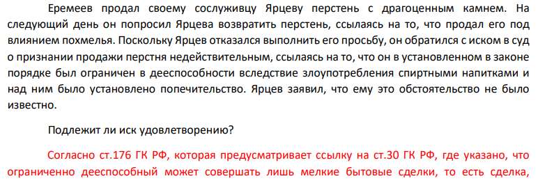 Еремеев продал своему сослуживцу Ярцеву перстень с драгоценным камнем. На следующий день он попросил Ярцева возвратить перстень, ссылаясь на то, что продал его под влиянием похмелья. Поскольку Ярцев отказался выполнить его просьбу, он обратился с иском в суд о признании продажи перстня недействительным, ссылаясь на то, что он в установленном в законе порядке был ограничен в дееспособности вследствие злоупотребления спиртными напитками и над ним было установлено попечительство.