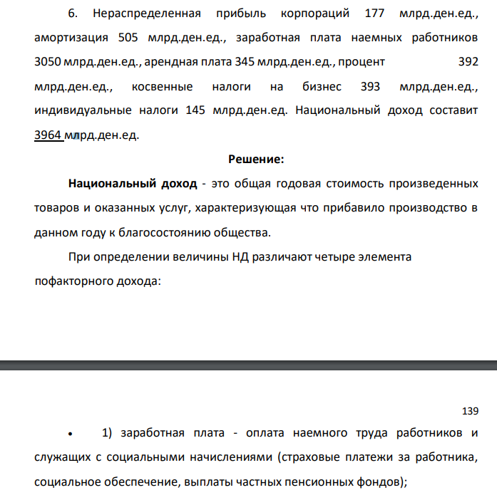 Нераспределенная прибыль корпораций 177 млрд.ден.ед., амортизация 505 млрд.ден.ед., заработная плата наемных работников 3050 млрд.ден.ед., арендная плата 345 млрд.ден.ед., процент 392 млрд.ден.ед., косвенные налоги на бизнес 393 млрд.ден.ед., индивидуальные налоги 145 млрд.ден.ед. Национальный доход составит 3964 млрд.ден.ед.