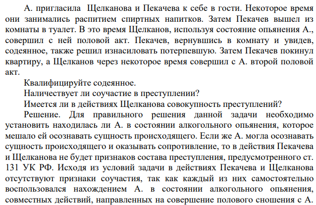 А. пригласила Щелканова и Пекачева к себе в гости. Некоторое время они занимались распитием спиртных напитков. Затем Пекачев вышел из комнаты в туалет. В это время Щелканов, используя состояние опьянения А., совершил с ней половой акт. Пекачев, вернувшись в комнату и увидев, содеянное, также решил изнасиловать потерпевшую.