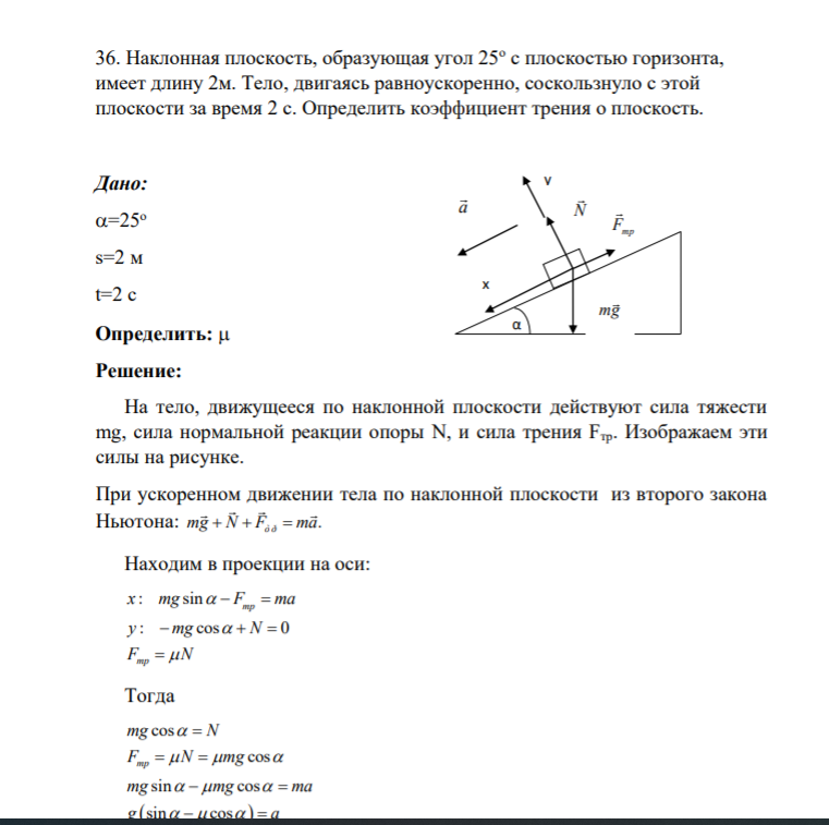 36. Наклонная плоскость, образующая угол 25о с плоскостью горизонта, имеет длину 2м. Тело, двигаясь равноускоренно, соскользнуло с этой плоскости за время 2 с. Определить коэффициент трения о плоскость. Дано: =25о s=2 м t=2 c Определить: