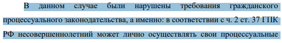 В данном случае были нарушены требования гражданского процессуального законодательства, а именно: в соответствии с ч. 2 ст. 37 ГПК РФ несовершеннолетний может лично осуществлять свои процессуальные 939 права и выполнять процессуальные обязанности в суде со времени вступления в брак или объявления его полностью дееспособным (эмансипации).