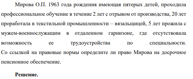 Мирова О.П. 1963 года рождения имеющая пятерых детей, проходила профессиональное обучение в течение 2 лет с отрывом от производства, 20 лет проработала в текстильной промышленности – вязальщицей, 5 лет прожила с мужем-военнослужащим в отдаленном гарнизоне, где отсутствовала возможность ее трудоустройства по специальности.