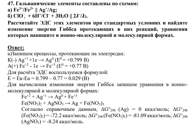 Гальванические элементы составлены по схемам: а) Fe3+/Fe2+ || Ag+ /Ag; б) ClO 3 + 6H+ /Cl– + 3H2O || 2J – /J2. Рассчитайте ЭДС этих элементов при стандартных условиях и найдите изменение энергии Гиббса протекающих в них реакций, уравнения которых напишите в ионно-молекулярной и молекулярной формах.