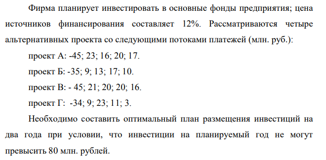 Фирма планирует инвестировать в основные фонды предприятия; цена источников финансирования составляет 12%. Рассматриваются четыре альтернативных проекта со следующими потоками платежей (млн. руб.): проект А: -45; 23; 16; 20; 17. проект Б: -35; 9; 13; 17; 10. проект В: - 45; 21; 20; 20; 16. проект Г: -34; 9; 23; 11; 3. Необходимо составить оптимальный план размещения инвестиций на два года при условии, что инвестиции на планируемый год не могут превысить 80 млн. рублей.