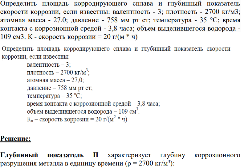 Определить площадь корродирующего сплава и глубинный показатель скорости коррозии, если известны: валентность - 3; плотность - 2700 кг/м3; атомная масса - 27.0; давление - 758 мм рт ст; температура - 35 °C; время контакта с коррозионной средой - 3,8 часа; объем выделившегося водорода - 109 см3. К - скорость коррозии = 20 г/(м * ч)