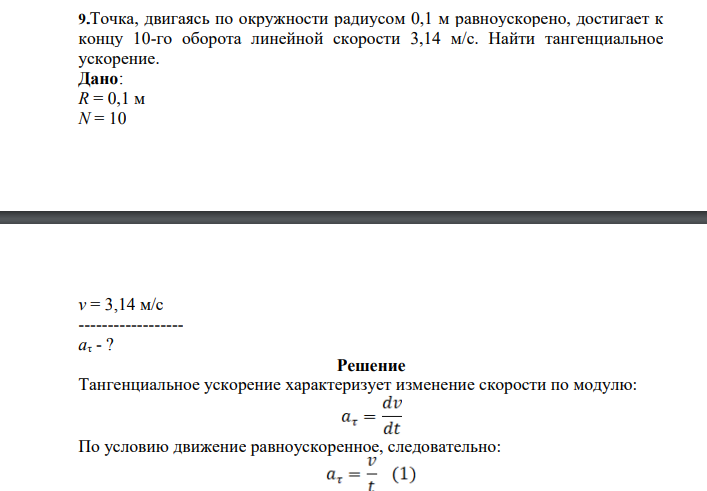 Точка, двигаясь по окружности радиусом 0,1 м равноускорено, достигает к концу 10-го оборота линейной скорости 3,14 м/с. Найти тангенциальное ускорение. Дано: R = 0,1 м N = 10 v = 3,14 м/с ------------------ aτ - ?