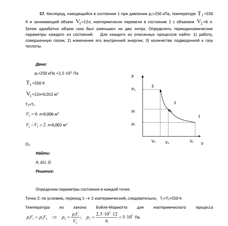 57. Кислород, находящийся в состоянии 1 при давлении p1=250 кПа, температуре Т1 =550 К и занимающий объем V1 =12л, изотермически перевели в состояние 2 с объемом V2 =6 л. Затем адиабатно объем газа был уменьшен на два литра. Определить термодинамические параметры каждого из состояний.