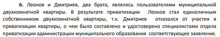 Леонов и Дмитриев, два брата, являлись пользователями муниципальной двухкомнатной квартиры. В результате приватизации Леонов стал единоличным собственником двухкомнатной квартиры, т.к. Дмитриев отказался от участия в приватизации квартиры, о чем было составлено и удостоверено специалистами отдела приватизации администрации муниципального образования соответствующее заявление.