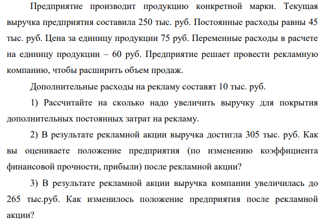 Предприятие производит продукцию конкретной марки. Текущая выручка предприятия составила 250 тыс. руб. Постоянные расходы равны 45 тыс. руб. Цена за единицу продукции 75 руб. Переменные расходы в расчете на единицу продукции – 60 руб.