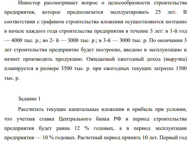 Инвестор рассматривает вопрос о целесообразности строительства предприятия, которое предполагается эксплуатировать 25 лет. В соответствии с графиком строительства вложения осуществляются поэтапно в начале каждого года строительства предприятия в течение 3 лет: в 1-й год — 4000 тыс. р.; во 2- й — 3000 тыс. р.; в 3-й — 3000 тыс. р.